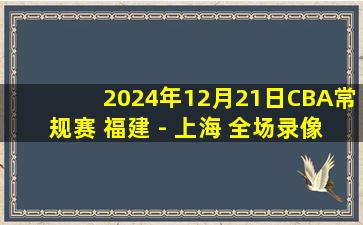 2024年12月21日CBA常规赛 福建 - 上海 全场录像